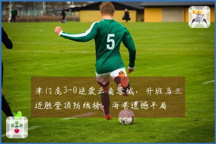 津门虎3-0逆袭云南蓉城，升班马三连胜登顶防线榜，海港遗憾平局