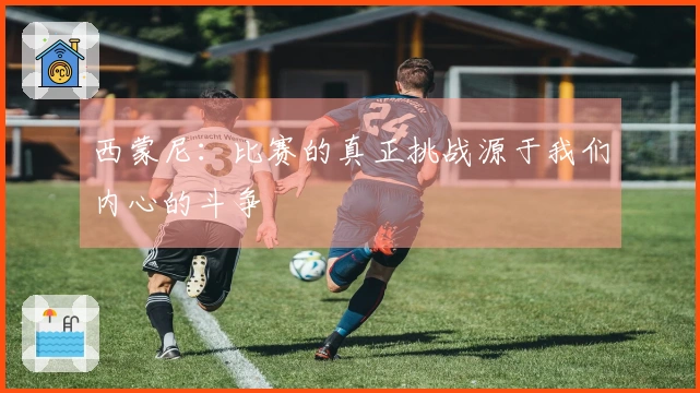 西蒙尼：比赛的真正挑战源于我们内心的斗争