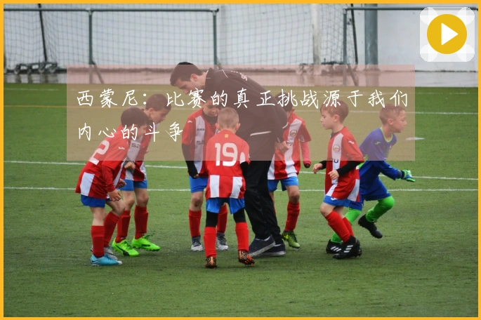 西蒙尼：比赛的真正挑战源于我们内心的斗争