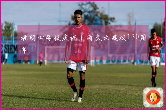 姚明回母校庆祝上海交大建校130周年