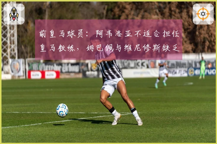 前皇马球员：阿韦洛亚不适合担任皇马教练，姆巴佩与维尼修斯缺乏默契