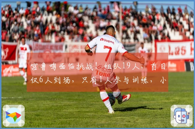 宫鲁鸣面临挑战！组队19人，首日仅6人到场，只有1人参与训练，小李已经到位